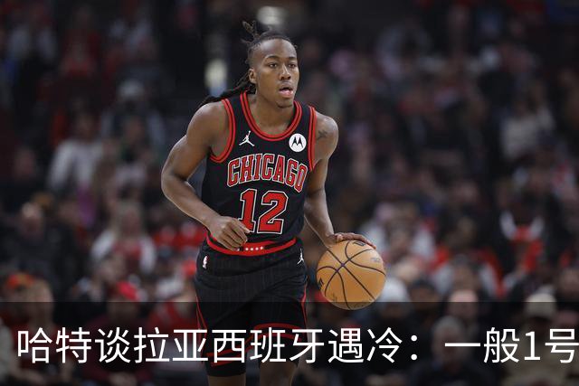 哈特谈拉亚西班牙遇冷：一般1号门将自己不犯错，教练很难换人的